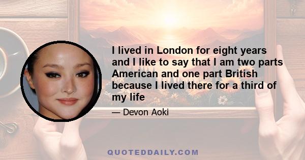 I lived in London for eight years and I like to say that I am two parts American and one part British because I lived there for a third of my life