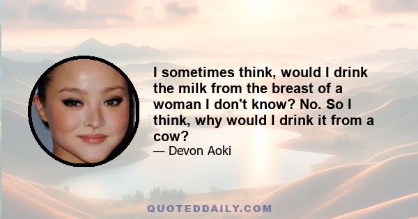 I sometimes think, would I drink the milk from the breast of a woman I don't know? No. So I think, why would I drink it from a cow?