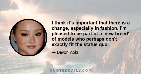 I think it's important that there is a change, especially in fashion. I'm pleased to be part of a 'new breed' of models who perhaps don't exactly fit the status quo.