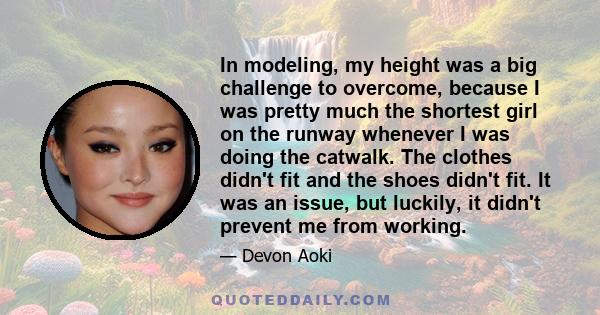 In modeling, my height was a big challenge to overcome, because I was pretty much the shortest girl on the runway whenever I was doing the catwalk. The clothes didn't fit and the shoes didn't fit. It was an issue, but