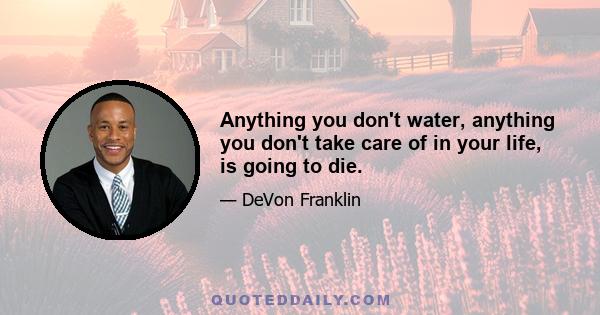 Anything you don't water, anything you don't take care of in your life, is going to die.