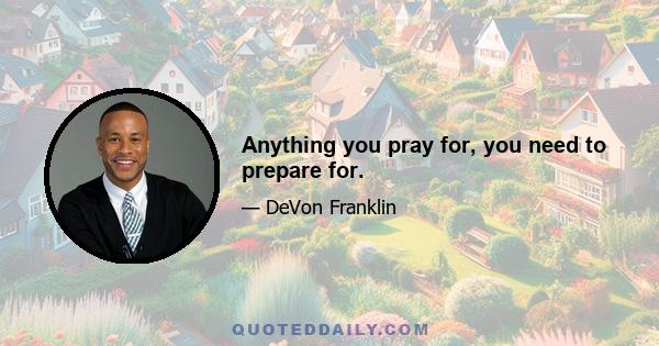 Anything you pray for, you need to prepare for.