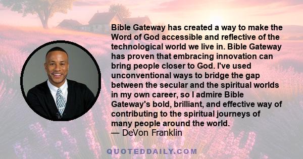 Bible Gateway has created a way to make the Word of God accessible and reflective of the technological world we live in. Bible Gateway has proven that embracing innovation can bring people closer to God. I've used