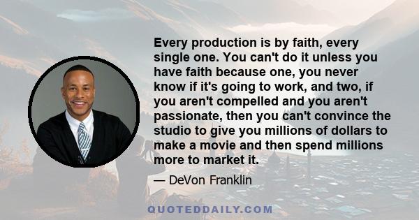 Every production is by faith, every single one. You can't do it unless you have faith because one, you never know if it's going to work, and two, if you aren't compelled and you aren't passionate, then you can't