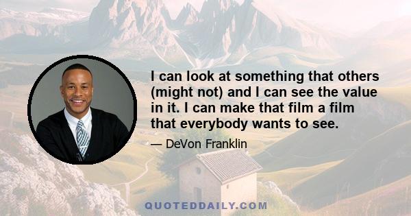 I can look at something that others (might not) and I can see the value in it. I can make that film a film that everybody wants to see.