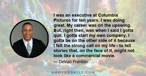 I was an executive at Columbia Pictures for ten years. I was doing great. My career was on the upswing. But, right then, was when I said I gotta quit. I gotta start my own company. I gotta be on the other side of it