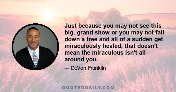 Just because you may not see this big, grand show or you may not fall down a tree and all of a sudden get miraculously healed, that doesn't mean the miraculous isn't all around you.