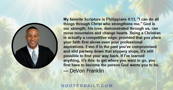 My favorite Scripture is Philippians 4:13, I can do all things through Christ who strengthens me. God is our strength; his love, demonstrated through us, can move mountains and change hearts. Being a Christian is