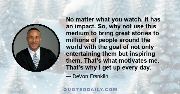 No matter what you watch, it has an impact. So, why not use this medium to bring great stories to millions of people around the world with the goal of not only entertaining them but inspiring them. That's what motivates 