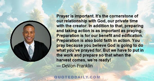 Prayer is important. It's the cornerstone of our relationship with God, our private time with the creator. In addition to that, preparing and taking action is as important as praying. Preparation is for our benefit and