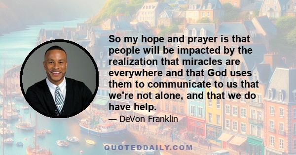 So my hope and prayer is that people will be impacted by the realization that miracles are everywhere and that God uses them to communicate to us that we're not alone, and that we do have help.