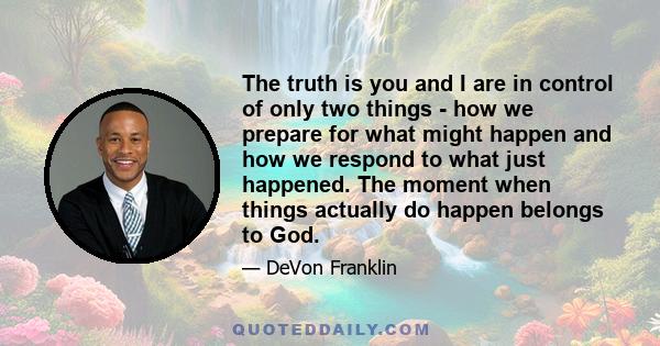 The truth is you and I are in control of only two things - how we prepare for what might happen and how we respond to what just happened. The moment when things actually do happen belongs to God.