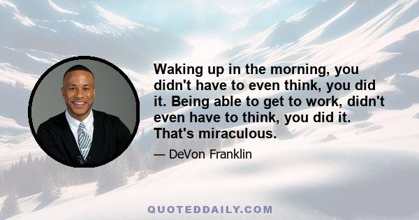 Waking up in the morning, you didn't have to even think, you did it. Being able to get to work, didn't even have to think, you did it. That's miraculous.