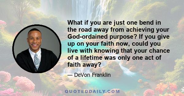 What if you are just one bend in the road away from achieving your God-ordained purpose? If you give up on your faith now, could you live with knowing that your chance of a lifetime was only one act of faith away?