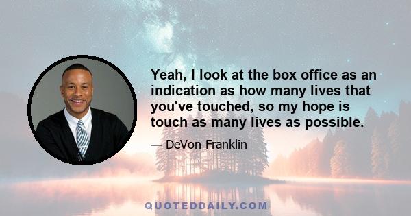 Yeah, I look at the box office as an indication as how many lives that you've touched, so my hope is touch as many lives as possible.