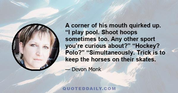 A corner of his mouth quirked up. “I play pool. Shoot hoops sometimes too. Any other sport you’re curious about?” “Hockey? Polo?” “Simultaneously. Trick is to keep the horses on their skates.