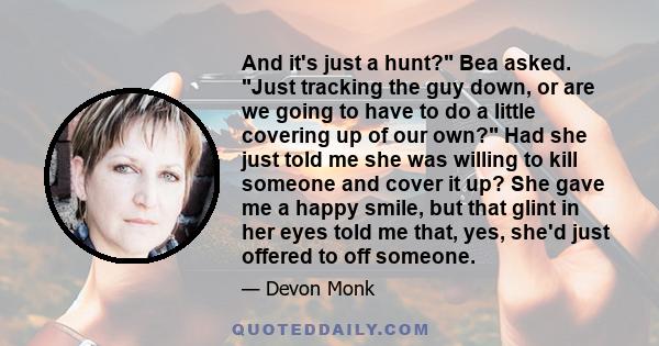 And it's just a hunt? Bea asked. Just tracking the guy down, or are we going to have to do a little covering up of our own? Had she just told me she was willing to kill someone and cover it up? She gave me a happy