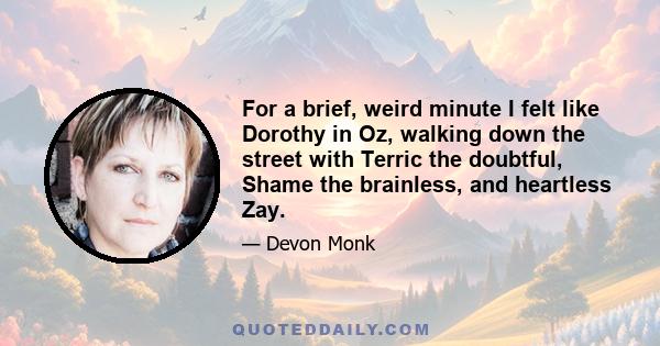 For a brief, weird minute I felt like Dorothy in Oz, walking down the street with Terric the doubtful, Shame the brainless, and heartless Zay.