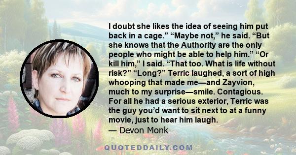 I doubt she likes the idea of seeing him put back in a cage.” “Maybe not,” he said. “But she knows that the Authority are the only people who might be able to help him.” “Or kill him,” I said. “That too. What is life