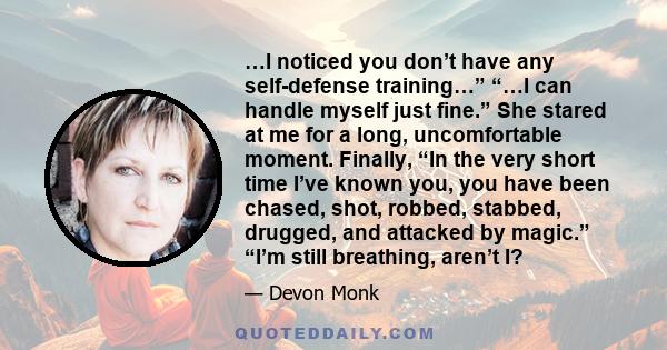 …I noticed you don’t have any self-defense training…” “…I can handle myself just fine.” She stared at me for a long, uncomfortable moment. Finally, “In the very short time I’ve known you, you have been chased, shot,