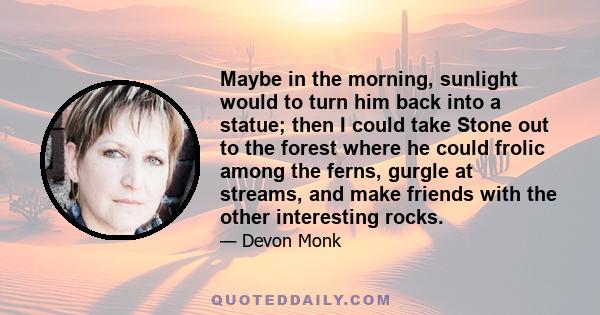 Maybe in the morning, sunlight would to turn him back into a statue; then I could take Stone out to the forest where he could frolic among the ferns, gurgle at streams, and make friends with the other interesting rocks.