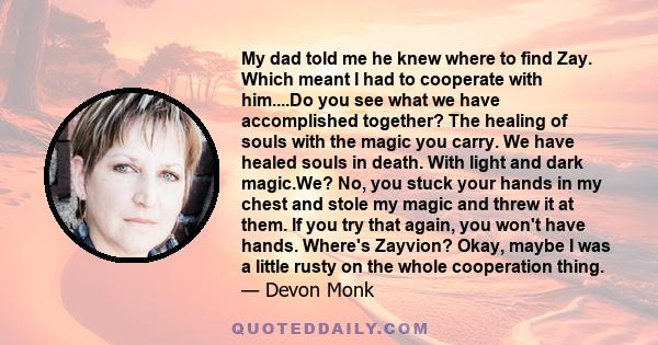 My dad told me he knew where to find Zay. Which meant I had to cooperate with him....Do you see what we have accomplished together? The healing of souls with the magic you carry. We have healed souls in death. With