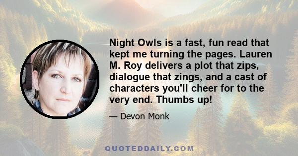 Night Owls is a fast, fun read that kept me turning the pages. Lauren M. Roy delivers a plot that zips, dialogue that zings, and a cast of characters you'll cheer for to the very end. Thumbs up!