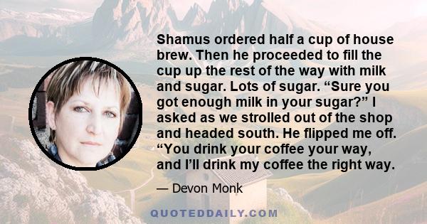 Shamus ordered half a cup of house brew. Then he proceeded to fill the cup up the rest of the way with milk and sugar. Lots of sugar. “Sure you got enough milk in your sugar?” I asked as we strolled out of the shop and