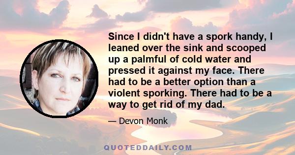 Since I didn't have a spork handy, I leaned over the sink and scooped up a palmful of cold water and pressed it against my face. There had to be a better option than a violent sporking. There had to be a way to get rid