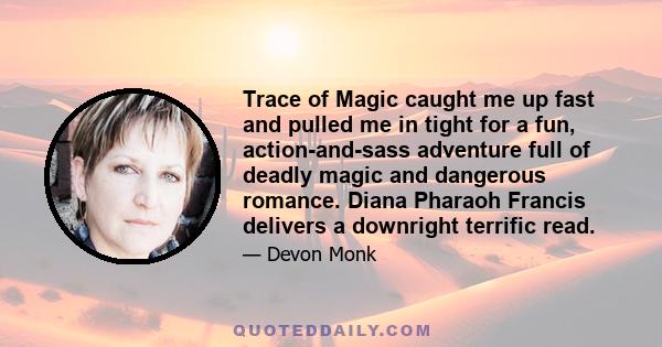 Trace of Magic caught me up fast and pulled me in tight for a fun, action-and-sass adventure full of deadly magic and dangerous romance. Diana Pharaoh Francis delivers a downright terrific read.