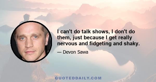 I can't do talk shows, I don't do them, just because I get really nervous and fidgeting and shaky.