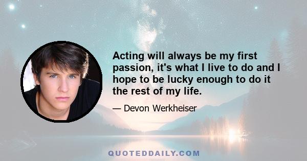 Acting will always be my first passion, it's what I live to do and I hope to be lucky enough to do it the rest of my life.