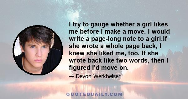 I try to gauge whether a girl likes me before I make a move. I would write a page-long note to a girl.If she wrote a whole page back, I knew she liked me, too. If she wrote back like two words, then I figured I'd move