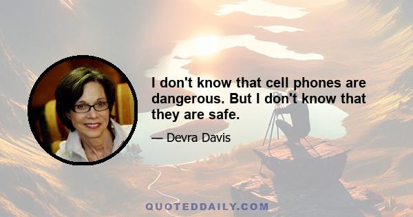 I don't know that cell phones are dangerous. But I don't know that they are safe.