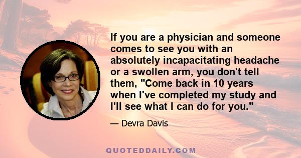 If you are a physician and someone comes to see you with an absolutely incapacitating headache or a swollen arm, you don't tell them, Come back in 10 years when I've completed my study and I'll see what I can do for you.