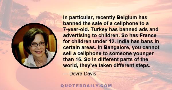 In particular, recently Belgium has banned the sale of a cellphone to a 7-year-old. Turkey has banned ads and advertising to children. So has France for children under 12. India has bans in certain areas. In Bangalore,