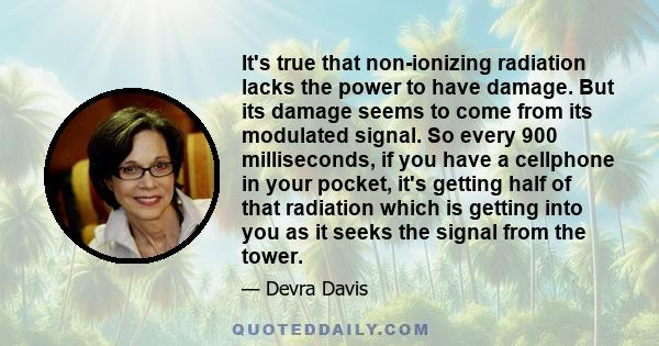 It's true that non-ionizing radiation lacks the power to have damage. But its damage seems to come from its modulated signal. So every 900 milliseconds, if you have a cellphone in your pocket, it's getting half of that