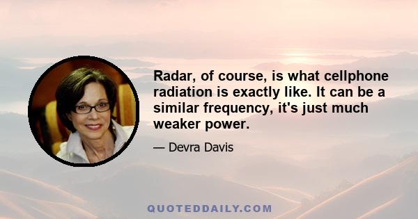 Radar, of course, is what cellphone radiation is exactly like. It can be a similar frequency, it's just much weaker power.