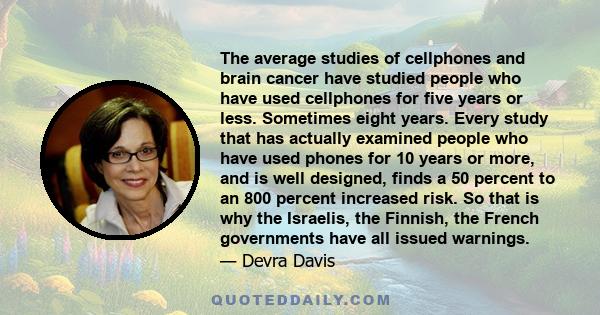 The average studies of cellphones and brain cancer have studied people who have used cellphones for five years or less. Sometimes eight years. Every study that has actually examined people who have used phones for 10