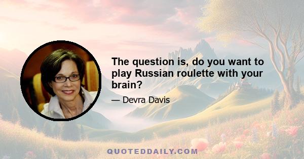 The question is, do you want to play Russian roulette with your brain?