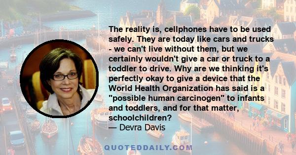 The reality is, cellphones have to be used safely. They are today like cars and trucks - we can't live without them, but we certainly wouldn't give a car or truck to a toddler to drive. Why are we thinking it's