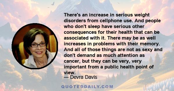 There's an increase in serious weight disorders from cellphone use. And people who don't sleep have serious other consequences for their health that can be associated with it. There may be as well increases in problems