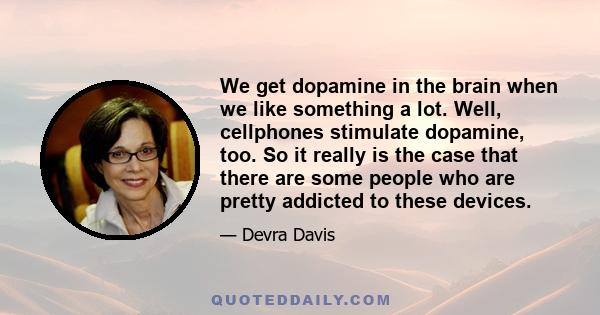 We get dopamine in the brain when we like something a lot. Well, cellphones stimulate dopamine, too. So it really is the case that there are some people who are pretty addicted to these devices.