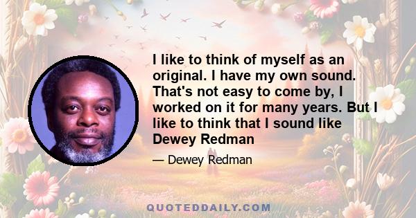 I like to think of myself as an original. I have my own sound. That's not easy to come by, I worked on it for many years. But I like to think that I sound like Dewey Redman