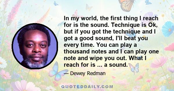 In my world, the first thing I reach for is the sound. Technique is Ok, but if you got the technique and I got a good sound, I'll beat you every time. You can play a thousand notes and I can play one note and wipe you