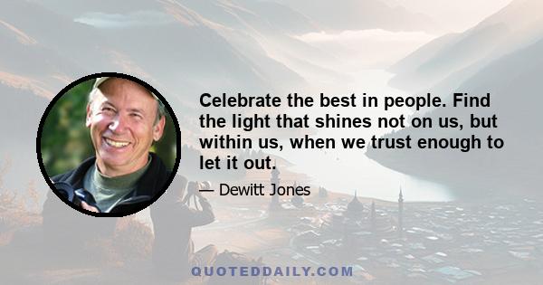 Celebrate the best in people. Find the light that shines not on us, but within us, when we trust enough to let it out.