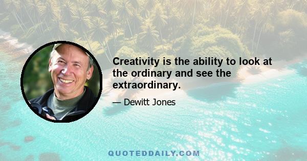 Creativity is the ability to look at the ordinary and see the extraordinary.