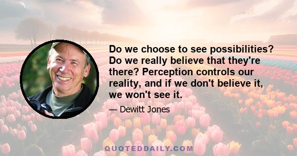 Do we choose to see possibilities? Do we really believe that they're there? Perception controls our reality, and if we don't believe it, we won't see it.