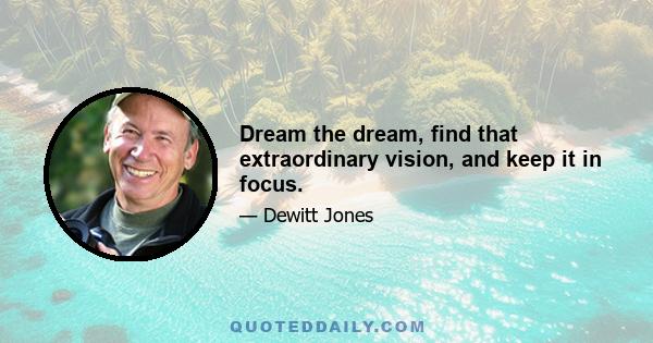 Dream the dream, find that extraordinary vision, and keep it in focus.