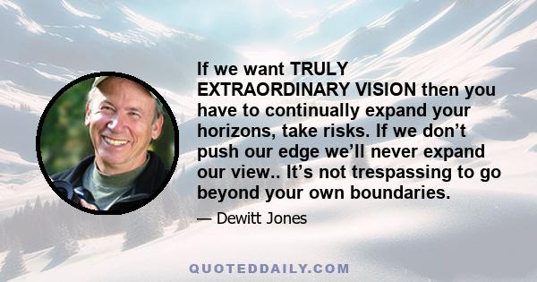 If we want TRULY EXTRAORDINARY VISION then you have to continually expand your horizons, take risks. If we don’t push our edge we’ll never expand our view.. It’s not trespassing to go beyond your own boundaries.